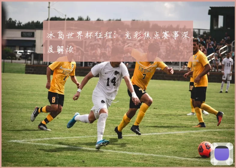 冰岛世界杯征程：竞彩焦点赛事深度解读