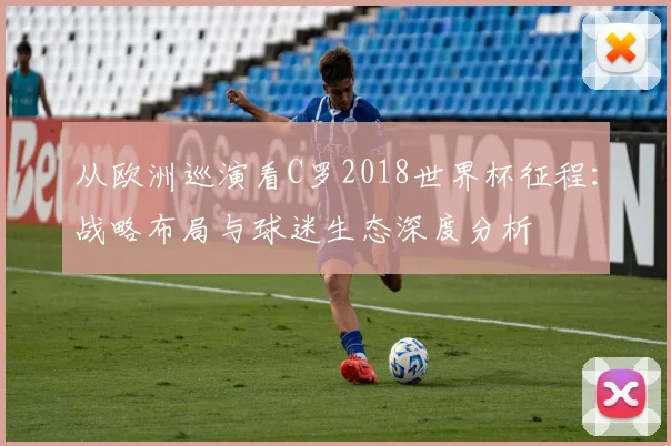 从欧洲巡演看C罗2018世界杯征程：战略布局与球迷生态深度分析