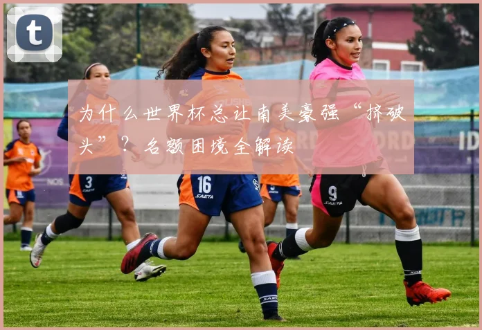 为什么世界杯总让南美豪强“挤破头”?名额困境全解读
